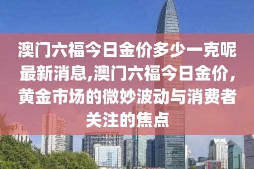 澳门六福今日金价多少一克呢最新消息,澳门六福今日金价，黄金市场的微妙波动与消费者关注的焦点
