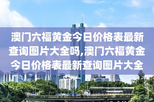 澳门六福黄金今日价格表最新查询图片大全吗,澳门六福黄金今日价格表最新查询图片大全
