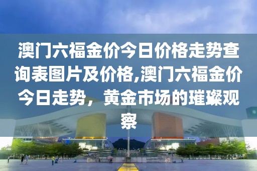 澳门六福金价今日价格走势查询表图片及价格,澳门六福金价今日走势，黄金市场的璀璨观察