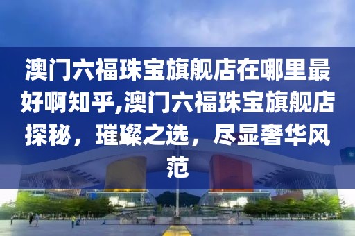 澳门六福珠宝旗舰店在哪里最好啊知乎,澳门六福珠宝旗舰店探秘，璀璨之选，尽显奢华风范