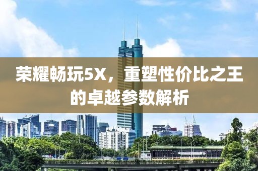 荣耀畅玩5X，重塑性价比之王的卓越参数解析