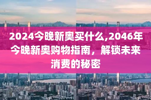 2024今晚新奥买什么,2046年今晚新奥购物指南，解锁未来消费的秘密