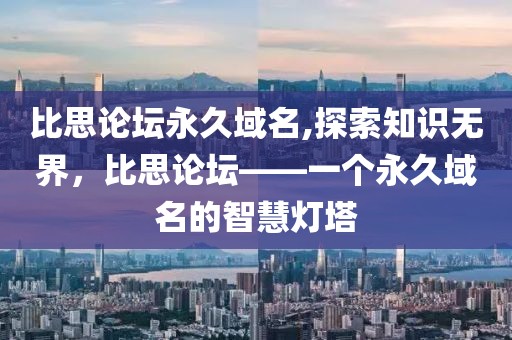 比思论坛永久域名,探索知识无界，比思论坛——一个永久域名的智慧灯塔
