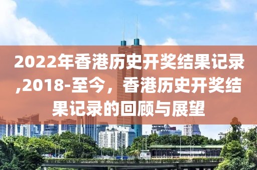 2022年香港历史开奖结果记录,2018-至今，香港历史开奖结果记录的回顾与展望