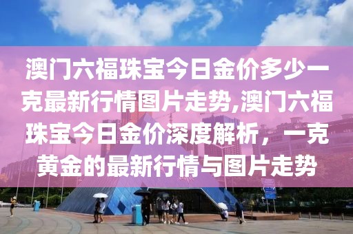 澳门六福珠宝今日金价多少一克最新行情图片走势,澳门六福珠宝今日金价深度解析，一克黄金的最新行情与图片走势