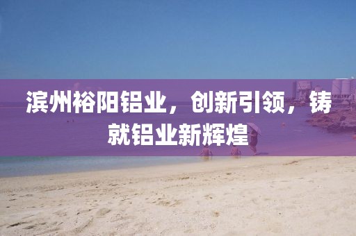 滨州裕阳铝业，创新引领，铸就铝业新辉煌
