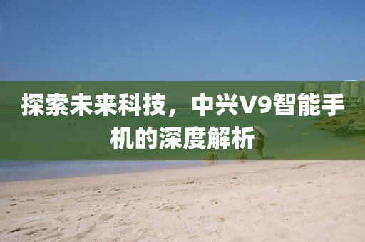 探索未来科技，中兴V9智能手机的深度解析