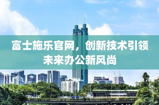 富士施乐官网，创新技术引领未来办公新风尚