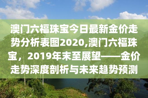 澳门六福珠宝今日最新金价走势分析表图2020,澳门六福珠宝，2019年末至展望——金价走势深度剖析与未来趋势预测