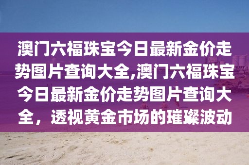 澳门六福珠宝今日最新金价走势图片查询大全,澳门六福珠宝今日最新金价走势图片查询大全，透视黄金市场的璀璨波动