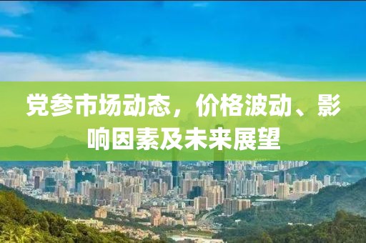 党参市场动态，价格波动、影响因素及未来展望