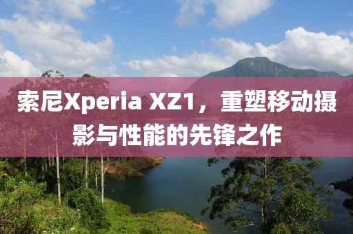 索尼Xperia XZ1，重塑移动摄影与性能的先锋之作