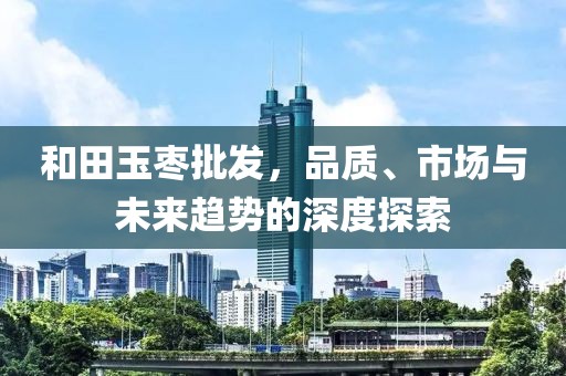 和田玉枣批发，品质、市场与未来趋势的深度探索