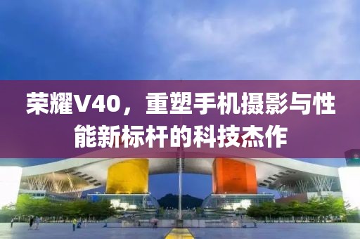 荣耀V40，重塑手机摄影与性能新标杆的科技杰作