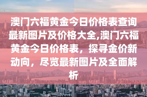 澳门六福黄金今日价格表查询最新图片及价格大全,澳门六福黄金今日价格表，探寻金价新动向，尽览最新图片及全面解析