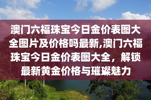 澳门六福珠宝今日金价表图大全图片及价格吗最新,澳门六福珠宝今日金价表图大全，解锁最新黄金价格与璀璨魅力