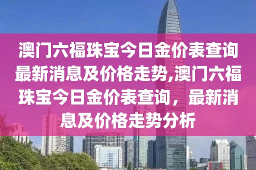 澳门六福珠宝今日金价表查询最新消息及价格走势,澳门六福珠宝今日金价表查询，最新消息及价格走势分析