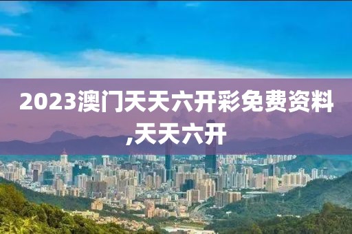 2023澳门天天六开彩免费资料,天天六开