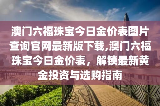 澳门六福珠宝今日金价表图片查询官网最新版下载,澳门六福珠宝今日金价表，解锁最新黄金投资与选购指南
