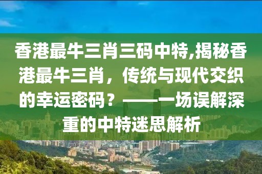 香港最牛三肖三码中特,揭秘香港最牛三肖，传统与现代交织的幸运密码？——一场误解深重的中特迷思解析