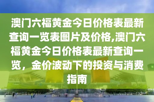 澳门六福黄金今日价格表最新查询一览表图片及价格,澳门六福黄金今日价格表最新查询一览，金价波动下的投资与消费指南