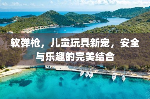 软弹枪，儿童玩具新宠，安全与乐趣的完美结合