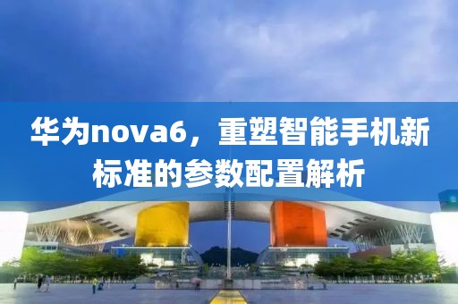 华为nova6，重塑智能手机新标准的参数配置解析