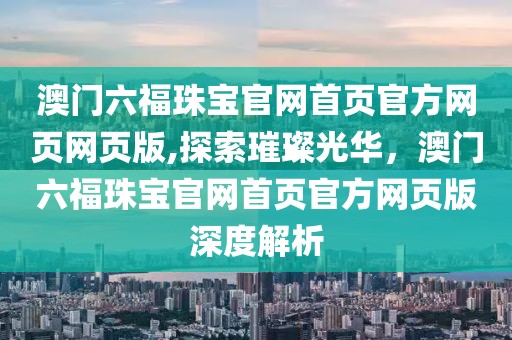 澳门六福珠宝官网首页官方网页网页版,探索璀璨光华，澳门六福珠宝官网首页官方网页版深度解析