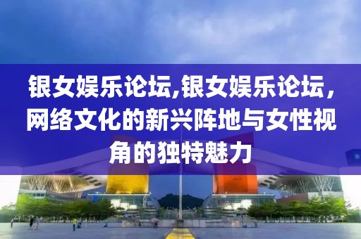 银女娱乐论坛,银女娱乐论坛，网络文化的新兴阵地与女性视角的独特魅力
