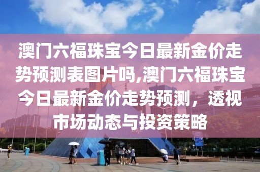 澳门六福珠宝今日最新金价走势预测表图片吗,澳门六福珠宝今日最新金价走势预测，透视市场动态与投资策略