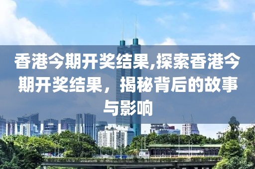 香港今期开奖结果,探索香港今期开奖结果，揭秘背后的故事与影响