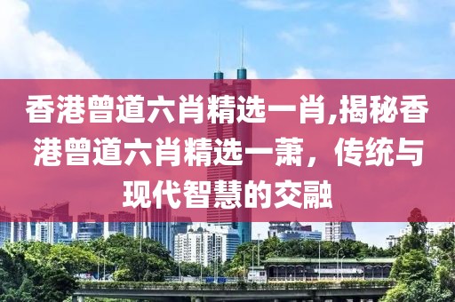 香港曾道六肖精选一肖,揭秘香港曾道六肖精选一萧，传统与现代智慧的交融