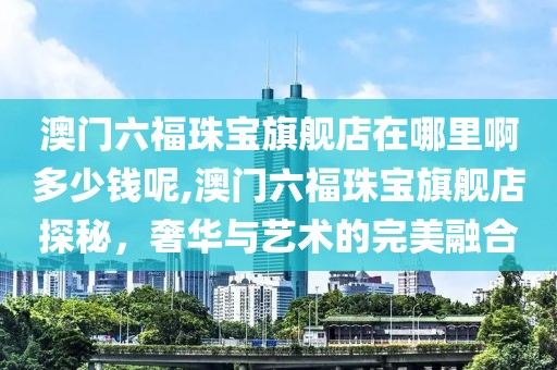 澳门六福珠宝旗舰店在哪里啊多少钱呢,澳门六福珠宝旗舰店探秘，奢华与艺术的完美融合