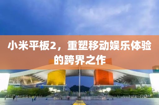 小米平板2，重塑移动娱乐体验的跨界之作