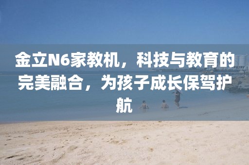 金立N6家教机，科技与教育的完美融合，为孩子成长保驾护航