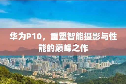 华为P10，重塑智能摄影与性能的巅峰之作