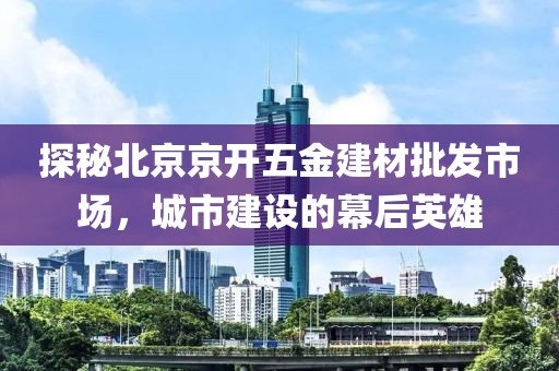 探秘北京京开五金建材批发市场，城市建设的幕后英雄