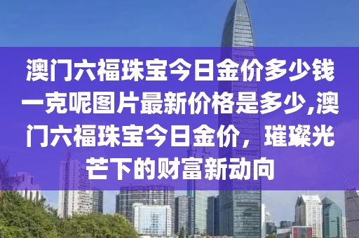 澳门六福珠宝今日金价多少钱一克呢图片最新价格是多少,澳门六福珠宝今日金价，璀璨光芒下的财富新动向