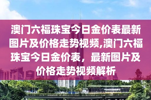 澳门六福珠宝今日金价表最新图片及价格走势视频,澳门六福珠宝今日金价表，最新图片及价格走势视频解析
