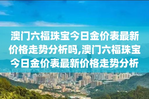 澳门六福珠宝今日金价表最新价格走势分析吗,澳门六福珠宝今日金价表最新价格走势分析