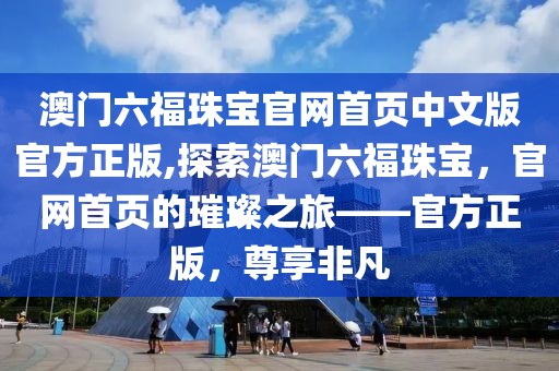 澳门六福珠宝官网首页中文版官方正版,探索澳门六福珠宝，官网首页的璀璨之旅——官方正版，尊享非凡