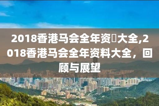 2018香港马会全年资枓大全,2018香港马会全年资料大全，回顾与展望