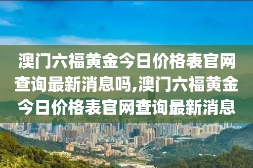 澳门六福黄金今日价格表官网查询最新消息吗,澳门六福黄金今日价格表官网查询最新消息