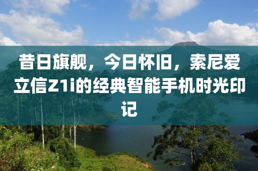 昔日旗舰，今日怀旧，索尼爱立信Z1i的经典智能手机时光印记