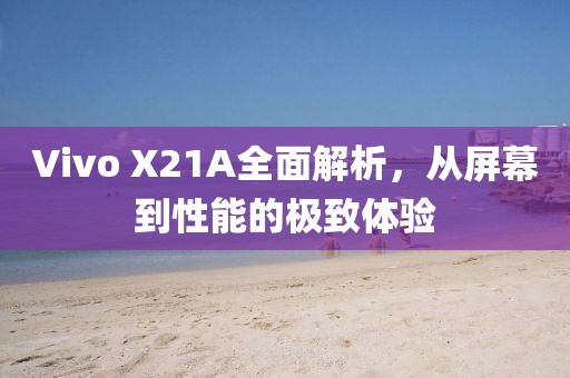 Vivo X21A全面解析，从屏幕到性能的极致体验