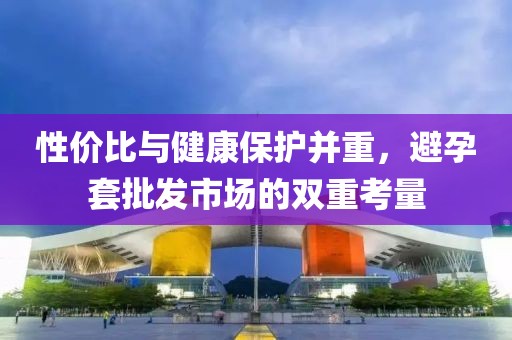 性价比与健康保护并重，避孕套批发市场的双重考量