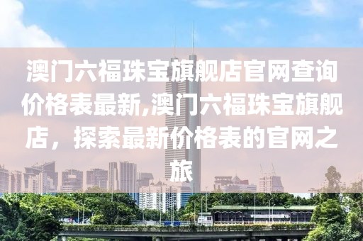 澳门六福珠宝旗舰店官网查询价格表最新,澳门六福珠宝旗舰店，探索最新价格表的官网之旅
