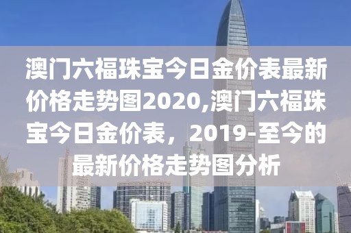 澳门六福珠宝今日金价表最新价格走势图2020,澳门六福珠宝今日金价表，2019-至今的最新价格走势图分析