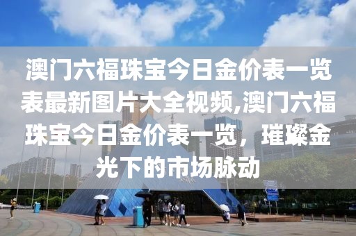 澳门六福珠宝今日金价表一览表最新图片大全视频,澳门六福珠宝今日金价表一览，璀璨金光下的市场脉动