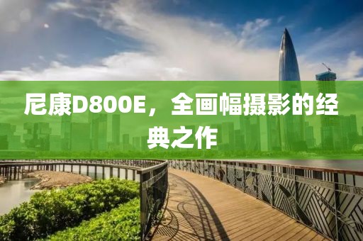 尼康D800E，全画幅摄影的经典之作